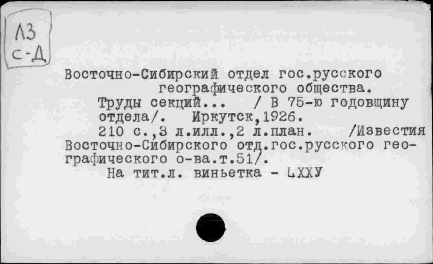 ﻿Восточно-Сибирский отдел гос.русского географического общества.
Труды секций... / В 75-ю годовщину отдела/. Иркутск,1926.
210 с.,3 л.илл.,2 л.план. /Известия Восточно-Сибирского отд.гос.русского географического о-ва.т.51/.
На тит.л. виньетка - НХХУ